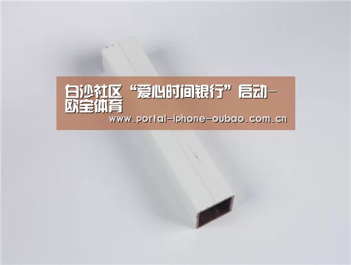 白沙社区“爱心时间银行”启动-欧宝体育(图2) 欧宝体育