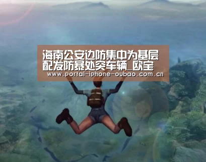 海南公安边防集中为基层配发防暴处突车辆_欧宝体育(图1) 欧宝体育